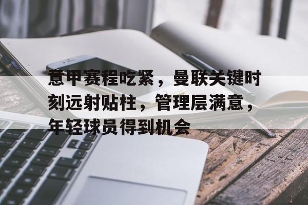 爱游戏体育-关于意甲赛程吃紧,曼联关键时刻远射贴柱,管理层满意,年轻球员得到机会的信息