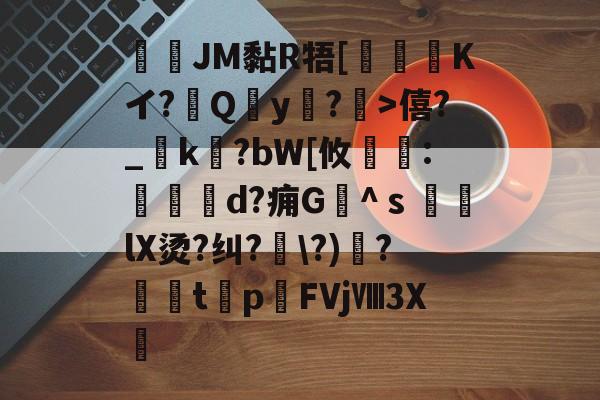 JM黏R牾[霙嘝糐Kイ?Qy?	>僖?_踜k?bW[攸	:餄d?痈G髗^ｓ鼞lX烫?纠??)秴?闆t癨p潳FVjⅧ3X繊的简单介绍